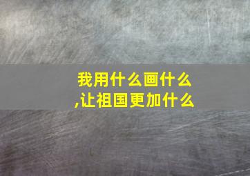 我用什么画什么,让祖国更加什么