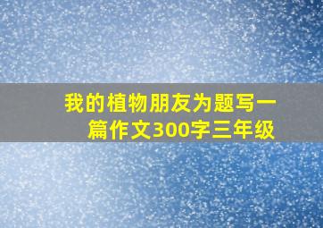 我的植物朋友为题写一篇作文300字三年级