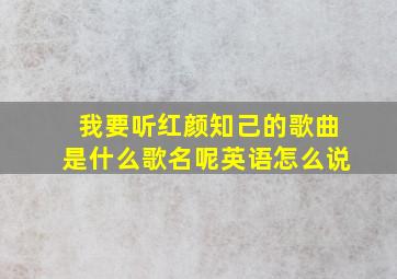 我要听红颜知己的歌曲是什么歌名呢英语怎么说