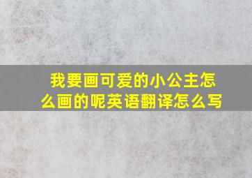 我要画可爱的小公主怎么画的呢英语翻译怎么写