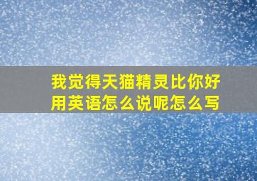 我觉得天猫精灵比你好用英语怎么说呢怎么写