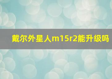 戴尔外星人m15r2能升级吗