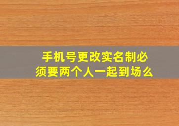 手机号更改实名制必须要两个人一起到场么