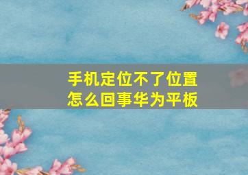 手机定位不了位置怎么回事华为平板