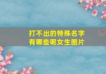 打不出的特殊名字有哪些呢女生图片