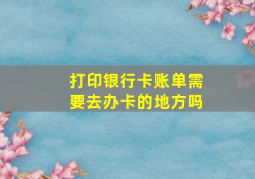 打印银行卡账单需要去办卡的地方吗