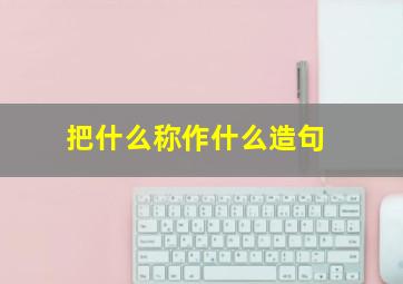 把什么称作什么造句