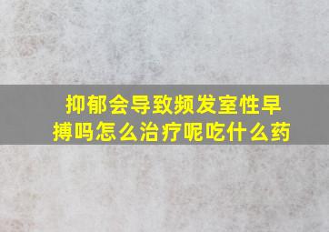 抑郁会导致频发室性早搏吗怎么治疗呢吃什么药