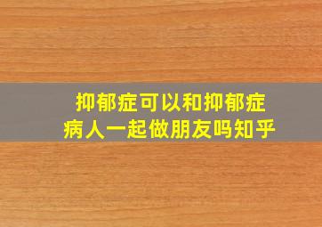 抑郁症可以和抑郁症病人一起做朋友吗知乎