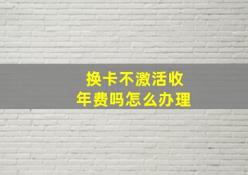 换卡不激活收年费吗怎么办理