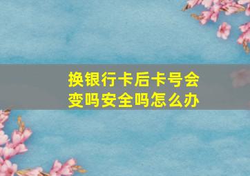 换银行卡后卡号会变吗安全吗怎么办