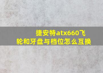 捷安特atx660飞轮和牙盘与档位怎么互换