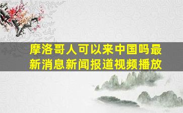 摩洛哥人可以来中国吗最新消息新闻报道视频播放