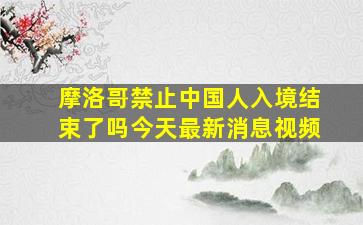 摩洛哥禁止中国人入境结束了吗今天最新消息视频