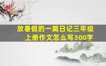 放暑假的一篇日记三年级上册作文怎么写300字