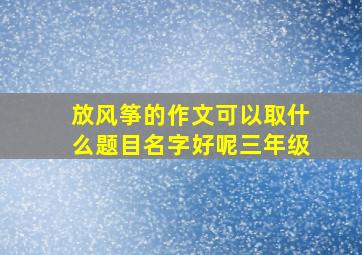 放风筝的作文可以取什么题目名字好呢三年级