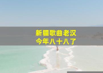 新疆歌曲老汉今年八十八了