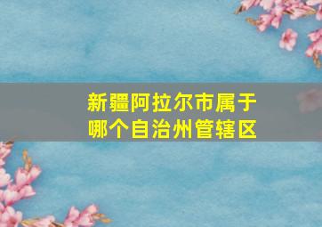 新疆阿拉尔市属于哪个自治州管辖区