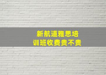 新航道雅思培训班收费贵不贵