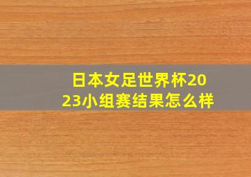 日本女足世界杯2023小组赛结果怎么样