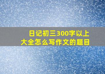 日记初三300字以上大全怎么写作文的题目