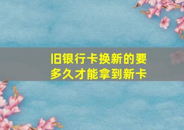 旧银行卡换新的要多久才能拿到新卡