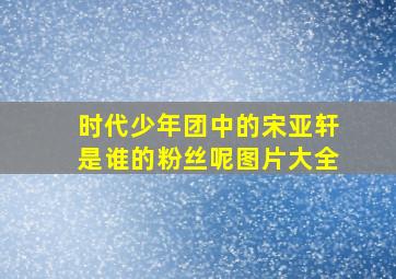 时代少年团中的宋亚轩是谁的粉丝呢图片大全