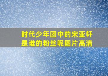 时代少年团中的宋亚轩是谁的粉丝呢图片高清