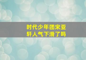 时代少年团宋亚轩人气下滑了吗