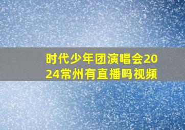 时代少年团演唱会2024常州有直播吗视频