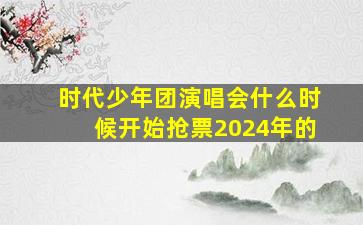 时代少年团演唱会什么时候开始抢票2024年的