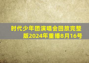 时代少年团演唱会回放完整版2024年重播8月16号