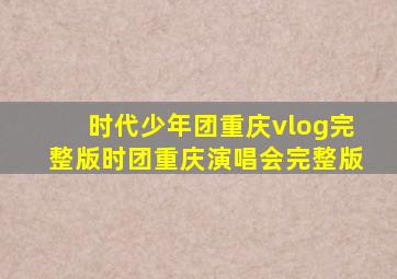 时代少年团重庆vlog完整版时团重庆演唱会完整版