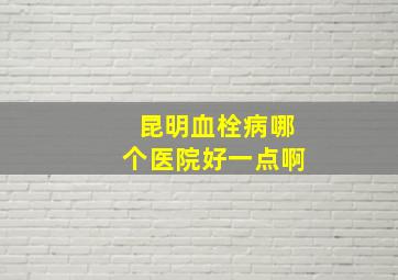 昆明血栓病哪个医院好一点啊