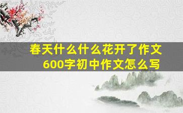 春天什么什么花开了作文600字初中作文怎么写