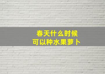 春天什么时候可以种水果萝卜