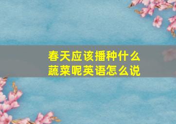 春天应该播种什么蔬菜呢英语怎么说