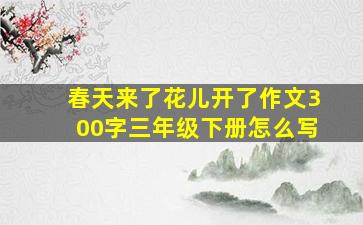 春天来了花儿开了作文300字三年级下册怎么写