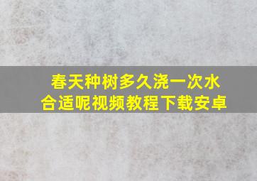 春天种树多久浇一次水合适呢视频教程下载安卓