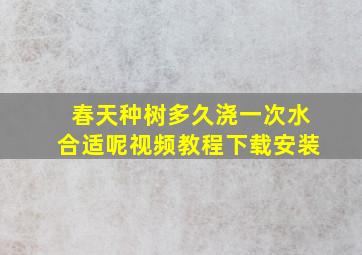 春天种树多久浇一次水合适呢视频教程下载安装