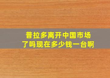 普拉多离开中国市场了吗现在多少钱一台啊