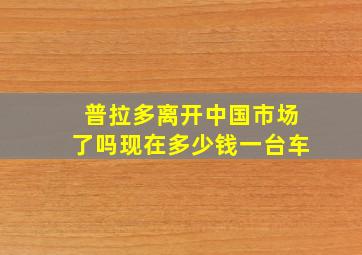 普拉多离开中国市场了吗现在多少钱一台车