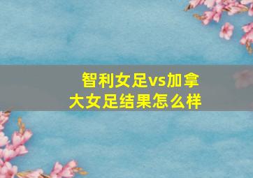 智利女足vs加拿大女足结果怎么样