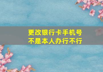 更改银行卡手机号不是本人办行不行