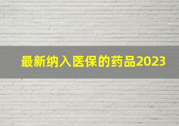 最新纳入医保的药品2023