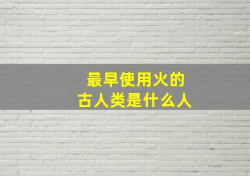 最早使用火的古人类是什么人