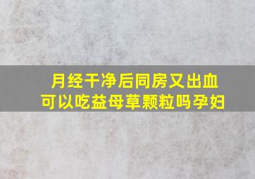 月经干净后同房又出血可以吃益母草颗粒吗孕妇