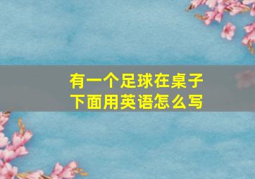 有一个足球在桌子下面用英语怎么写