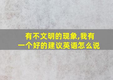 有不文明的现象,我有一个好的建议英语怎么说