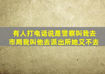 有人打电话说是警察叫我去市局我叫他去派出所她又不去